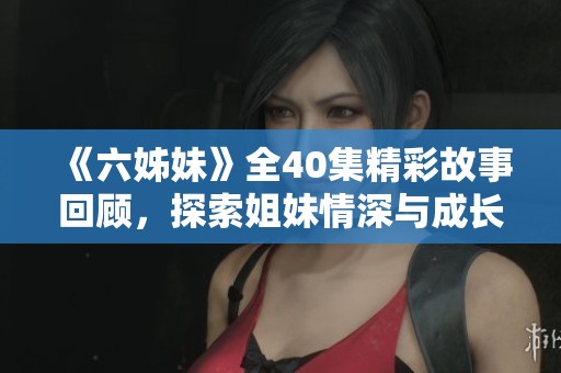 《六姊妹》全40集精彩故事回顧，探索姐妹情深與成長歷程的感人旅程