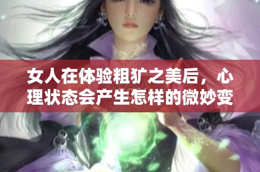 女人在體驗(yàn)粗獷之美后，心理狀態(tài)會(huì)產(chǎn)生怎樣的微妙變化與反應(yīng)