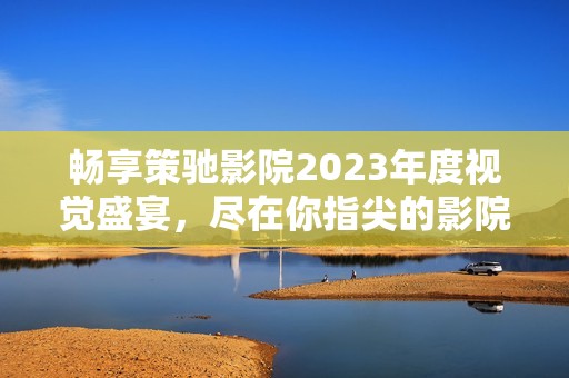暢享策馳影院2023年度視覺盛宴，盡在你指尖的影院體驗