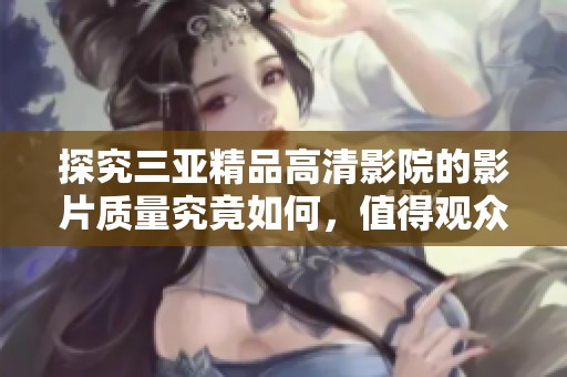 探究三亞精品高清影院的影片質(zhì)量究竟如何，值得觀眾期待嗎