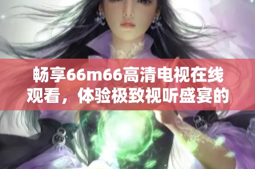 暢享66m66高清電視在線觀看，體驗極致視聽盛宴的最佳選擇