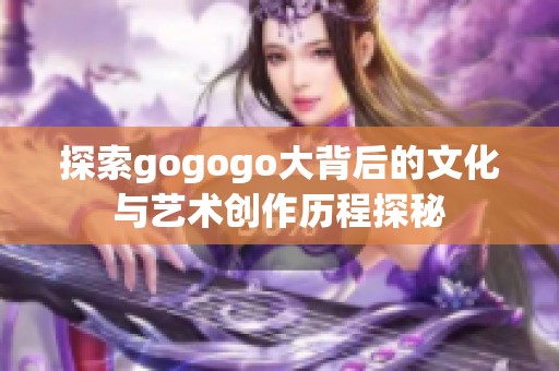 探索gogogo大背后的文化與藝術創(chuàng)作歷程探秘