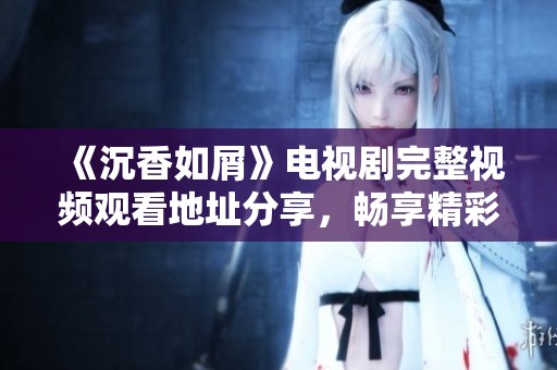 《沉香如屑》電視劇完整視頻觀看地址分享，暢享精彩劇情與角色魅力