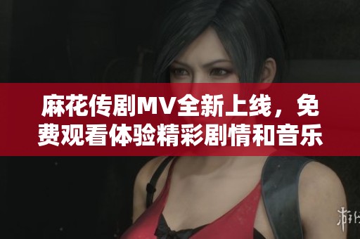 麻花傳劇MV全新上線，免費觀看體驗精彩劇情和音樂魅力