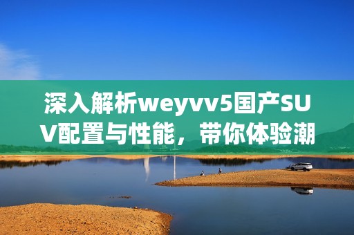 深入解析weyvv5國產(chǎn)SUV配置與性能，帶你體驗潮流駕駛新選擇