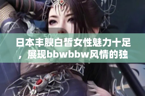 日本豐腴白皙女性魅力十足，展現(xiàn)bbwbbw風(fēng)情的獨特魅力