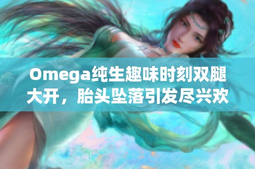 Omega純生趣味時刻雙腿大開，胎頭墜落引發(fā)盡興歡笑與驚嘆
