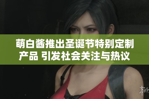 萌白醬推出圣誕節(jié)特別定制產(chǎn)品 引發(fā)社會(huì)關(guān)注與熱議
