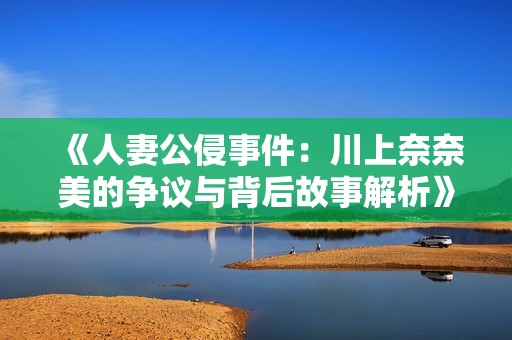 《人妻公侵事件:川上奈奈美的爭議與背后故事解析》 《人妻公侵事件:川上奈奈美的爭議與背后故事解析》