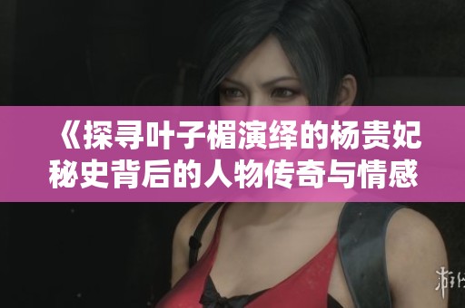 《探尋葉子楣演繹的楊貴妃秘史背后的人物傳奇與情感糾葛》