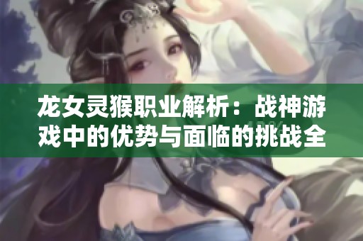 龍女靈猴職業(yè)解析：戰(zhàn)神游戲中的優(yōu)勢與面臨的挑戰(zhàn)全面對比
