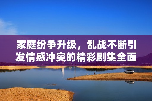 家庭紛爭(zhēng)升級(jí)，亂戰(zhàn)不斷引發(fā)情感沖突的精彩劇集全面回顧