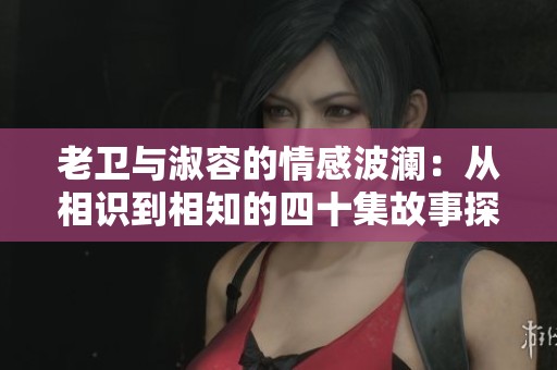 老衛(wèi)與淑容的情感波瀾：從相識到相知的四十集故事探索