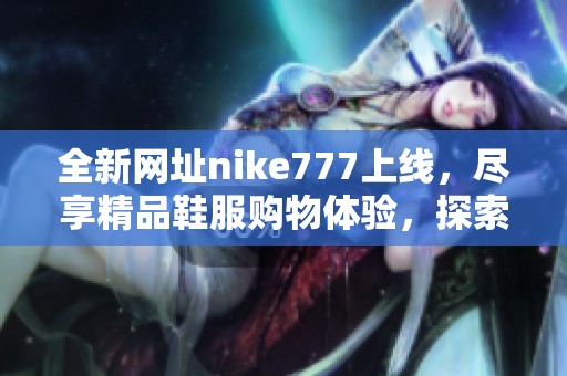 全新網址nike777上線，盡享精品鞋服購物體驗，探索更多時尚潮流單品