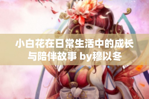 小白花在日常生活中的成長(zhǎng)與陪伴故事 by穆以冬