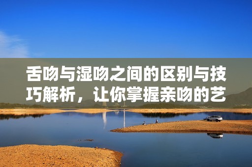 舌吻與濕吻之間的區(qū)別與技巧解析，讓你掌握親吻的藝術(shù)和魅力
