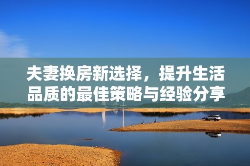 夫妻換房新選擇，提升生活品質(zhì)的最佳策略與經(jīng)驗(yàn)分享