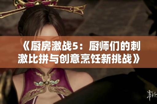 《廚房激戰(zhàn)5：廚師們的刺激比拼與創(chuàng)意烹飪新挑戰(zhàn)》等你來體驗