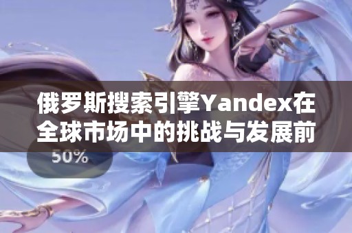 俄羅斯搜索引擎Yandex在全球市場中的挑戰(zhàn)與發(fā)展前景分析