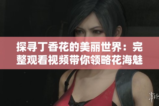 探尋丁香花的美麗世界：完整觀看視頻帶你領(lǐng)略花海魅力