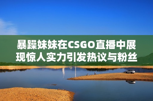 暴躁妹妹在CSGO直播中展現(xiàn)驚人實力引發(fā)熱議與粉絲追捧