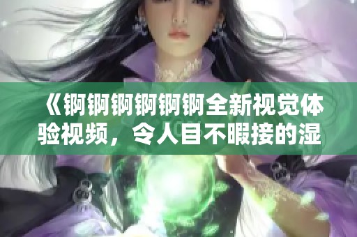 《錒錒錒錒錒錒全新視覺體驗(yàn)視頻，令人目不暇接的濕潤時(shí)刻》