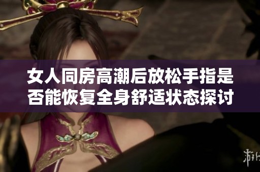 女人同房高潮后放松手指是否能恢復(fù)全身舒適狀態(tài)探討