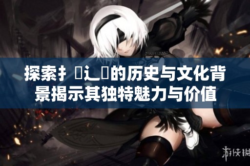 探索扌喿辶畐的歷史與文化背景揭示其獨(dú)特魅力與價(jià)值